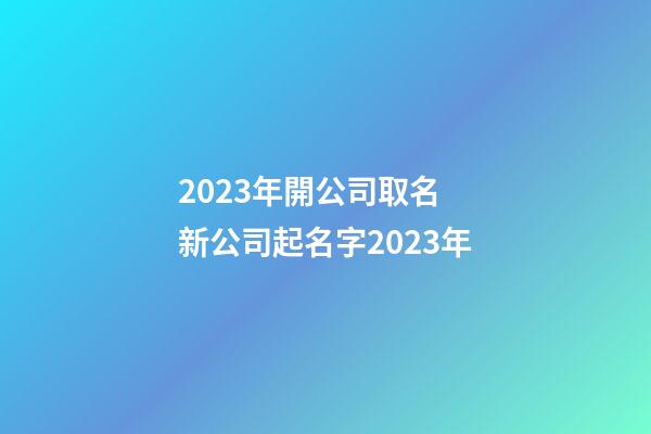2023年開公司取名 新公司起名字2023年-第1張-公司起名-玄機派
